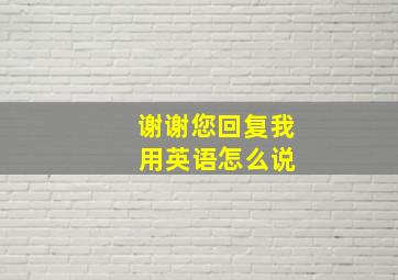 谢谢您回复我 用英语怎么说